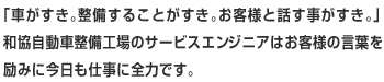 「車がすき。整備することがすき。お客様と話す事がすき。」和協自動車整備工場のサービスエンジニアはお客様の言葉を励みに今日も仕事に全力です。